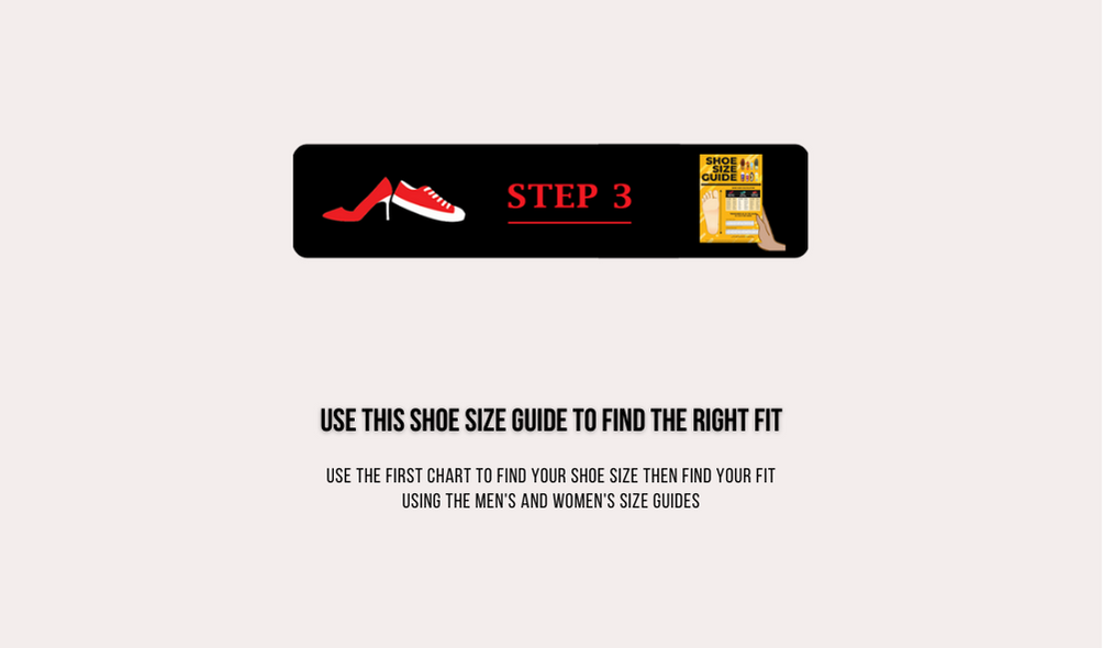 Step 3 Use this shoe size guide to find the right fit. Use the first chart to find your shoe size then find your fit using the men's and women's size guides.