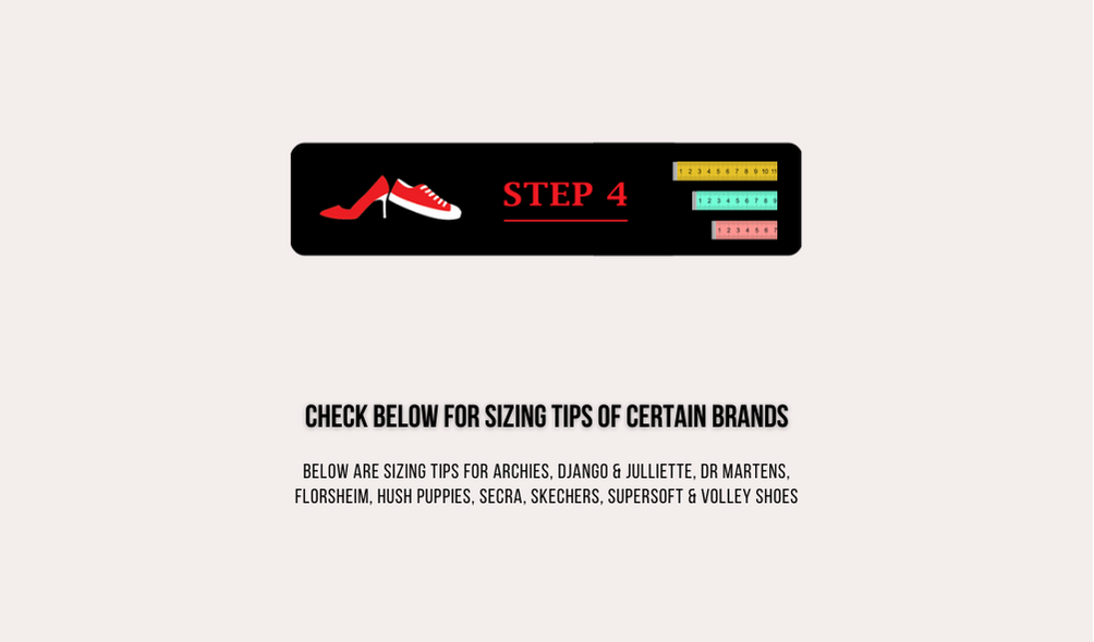 Step 4 click below for sizing tips of certain brands below are sizing tips for archies, django and juliette, dr. martens, florsheim, hush puppies, secra, skechers, supersoft and volley shoes