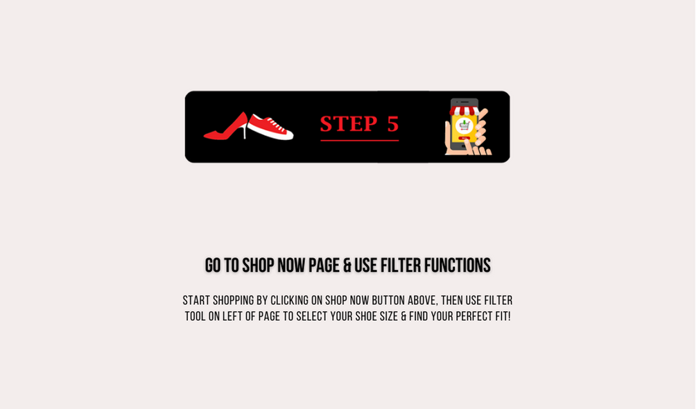 Step 5 go to shop now page and use filter functions start shopping by licking on shop now button above, then use filter tool on left of page to select your shoe size and find your perfect fit